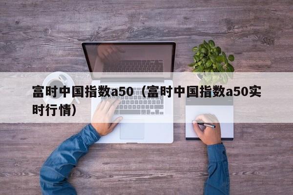 富时中国指数a50（富时中国指数a50实时行情）