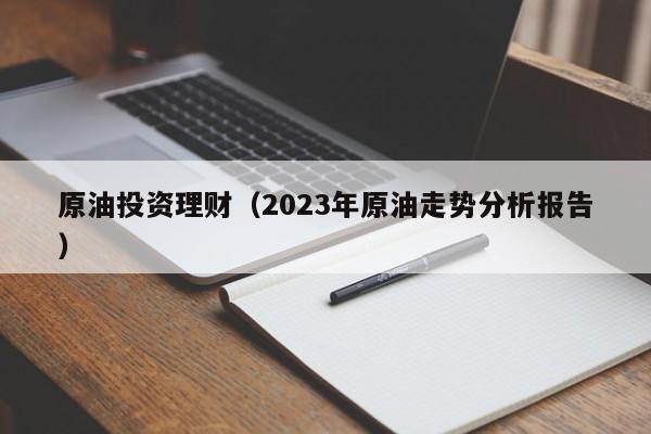 原油投资理财（2023年原油走势分析报告）