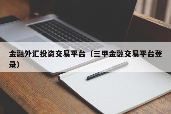 金融外汇投资交易平台（三甲金融交易平台登录）