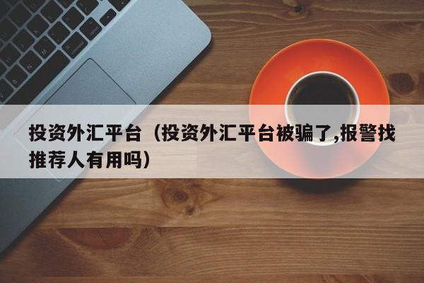 投资外汇平台（投资外汇平台被骗了,报警找推荐人有用吗）