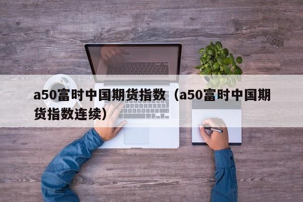 a50富时中国期货指数（a50富时中国期货指数连续）