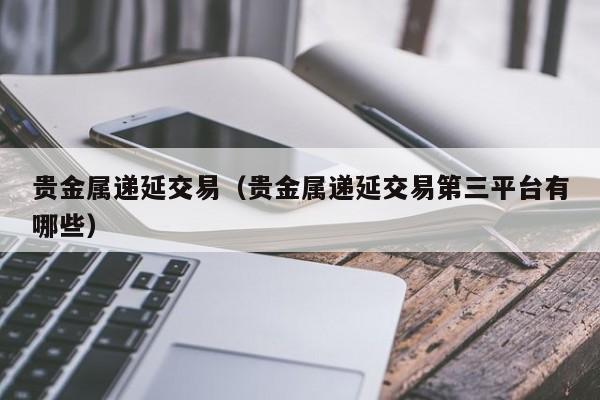 贵金属递延交易（贵金属递延交易第三平台有哪些）