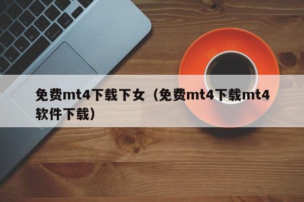 免费mt4下载下女（免费mt4下载mt4软件下载）