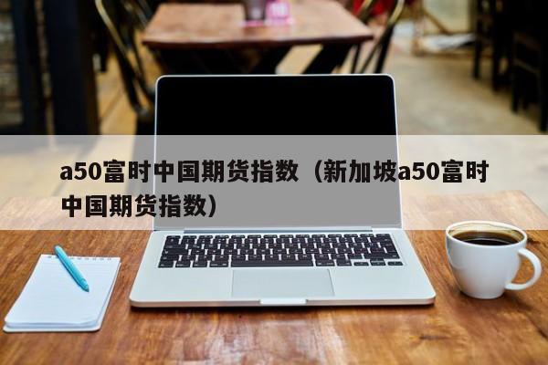 a50富时中国期货指数（新加坡a50富时中国期货指数）