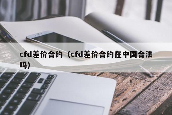 cfd差价合约（cfd差价合约在中国合法吗）