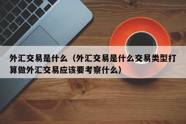 外汇交易是什么（外汇交易是什么交易类型打算做外汇交易应该要考察什么）