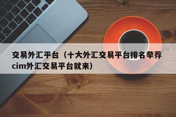 交易外汇平台（十大外汇交易平台排名举荐 cim外汇交易平台就来）