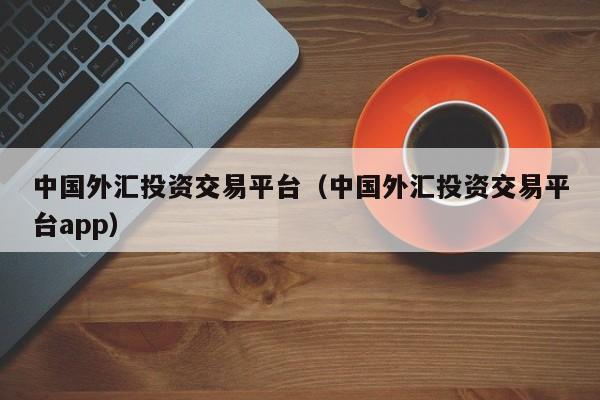 中国外汇投资交易平台（中国外汇投资交易平台app）