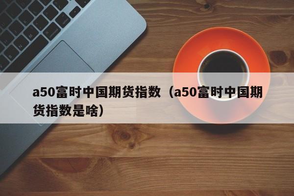 a50富时中国期货指数（a50富时中国期货指数是啥）