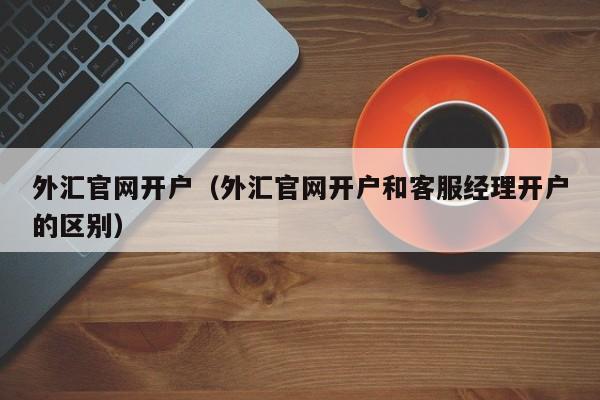 外汇官网开户（外汇官网开户和客服经理开户的区别）