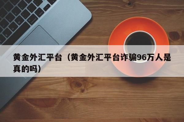 黄金外汇平台（黄金外汇平台诈骗96万人是真的吗）