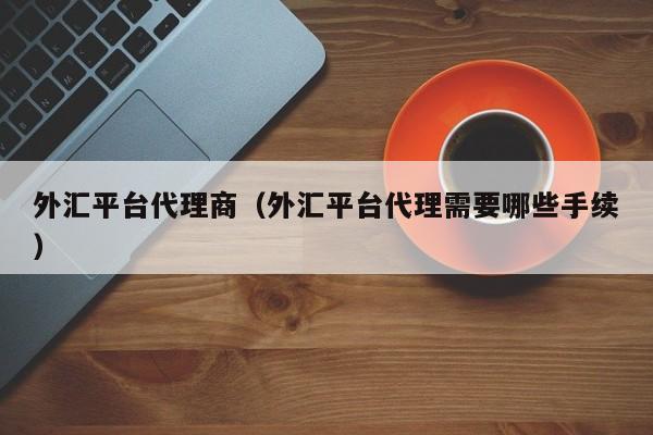 外汇平台代理商（外汇平台代理需要哪些手续）