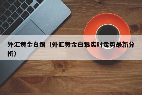 外汇黄金白银（外汇黄金白银实时走势最新分析）