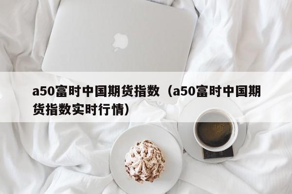 a50富时中国期货指数（a50富时中国期货指数实时行情）