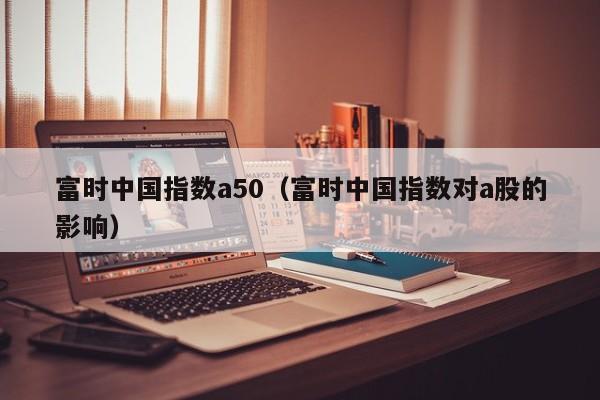 富时中国指数a50（富时中国指数对a股的影响）