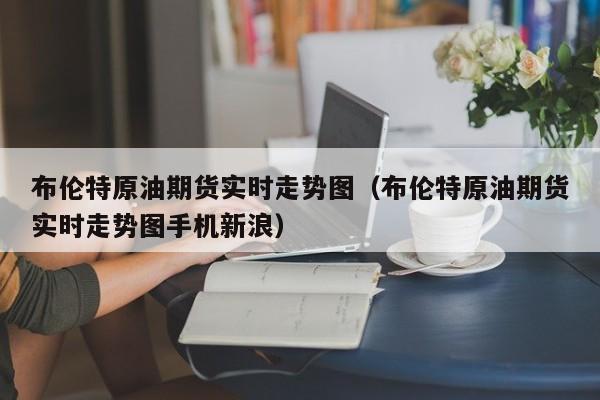 布伦特原油期货实时走势图（布伦特原油期货实时走势图手机新浪）