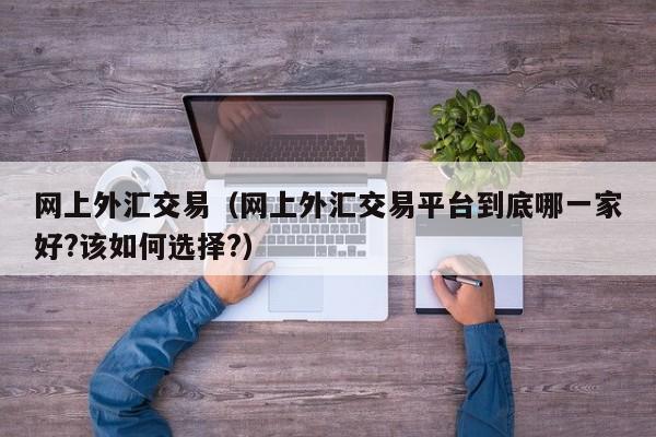 网上外汇交易（网上外汇交易平台到底哪一家好?该如何选择?）