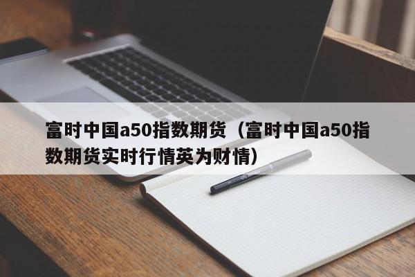 富时中国a50指数期货（富时中国a50指数期货实时行情英为财情）