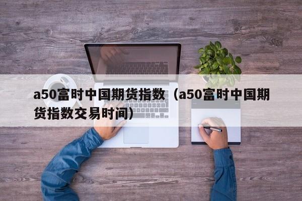 a50富时中国期货指数（a50富时中国期货指数交易时间）