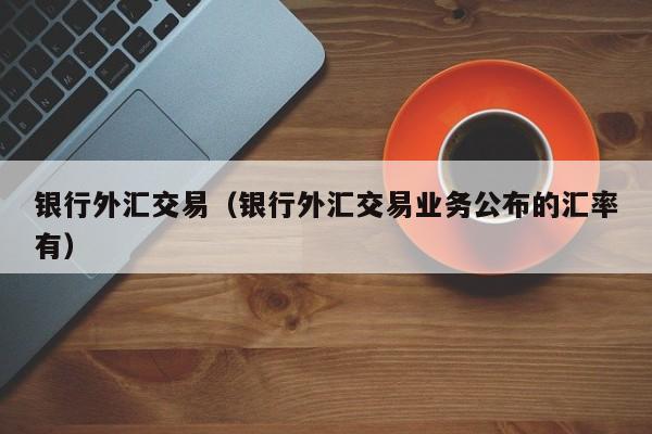 银行外汇交易（银行外汇交易业务公布的汇率有）