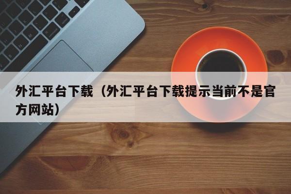 外汇平台下载（外汇平台下载提示当前不是官方网站）