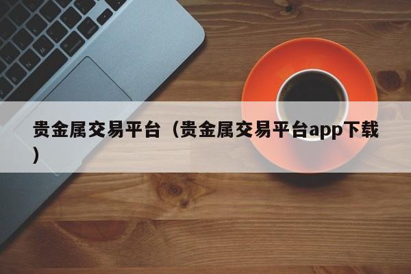 贵金属交易平台（贵金属交易平台app下载）