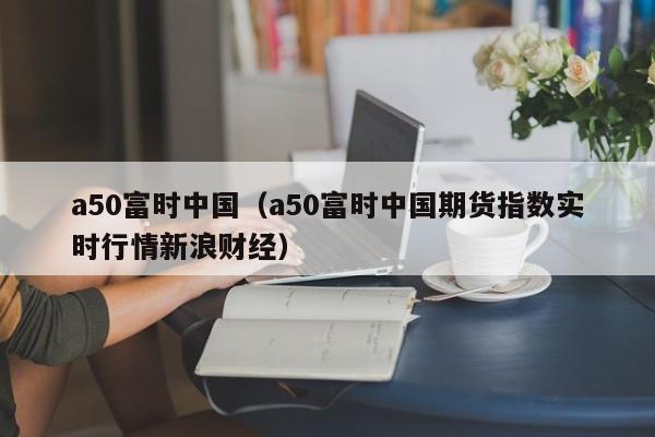 a50富时中国（a50富时中国期货指数实时行情新浪财经）