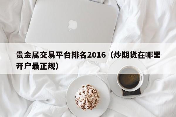 贵金属交易平台排名2016（炒期货在哪里开户最正规）