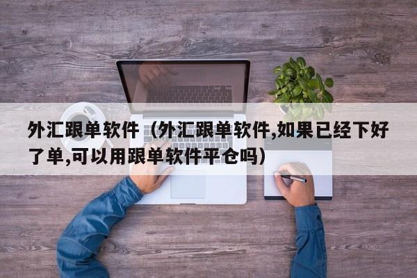 外汇跟单软件（外汇跟单软件,如果已经下好了单,可以用跟单软件平仓吗）