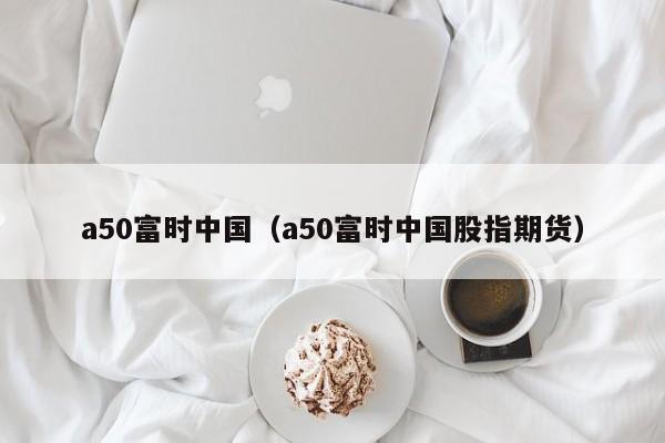 a50富时中国（a50富时中国股指期货）