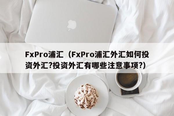 FxPro浦汇（FxPro浦汇外汇如何投资外汇?投资外汇有哪些注意事项?）