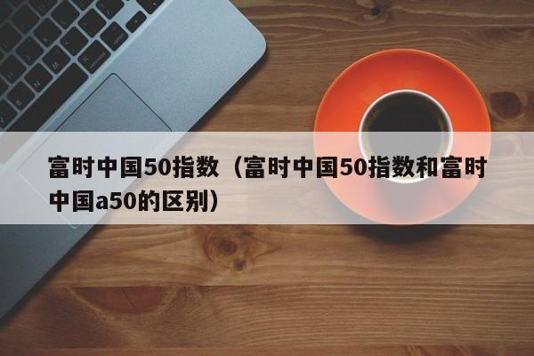 富时中国50指数（富时中国50指数和富时中国a50的区别）