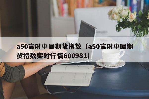 a50富时中国期货指数（a50富时中国期货指数实时行情600981）