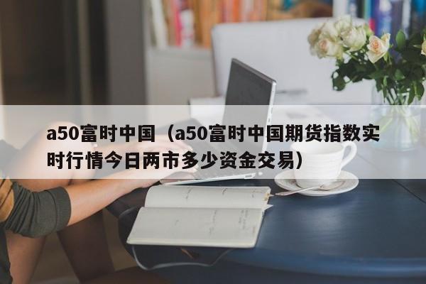 a50富时中国（a50富时中国期货指数实时行情今日两市多少资金交易）