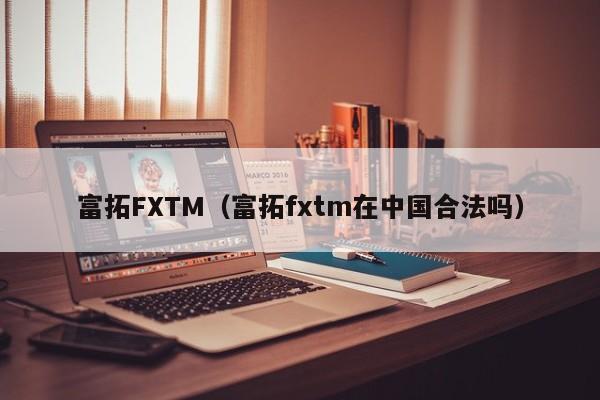 富拓FXTM（富拓fxtm在中国合法吗）